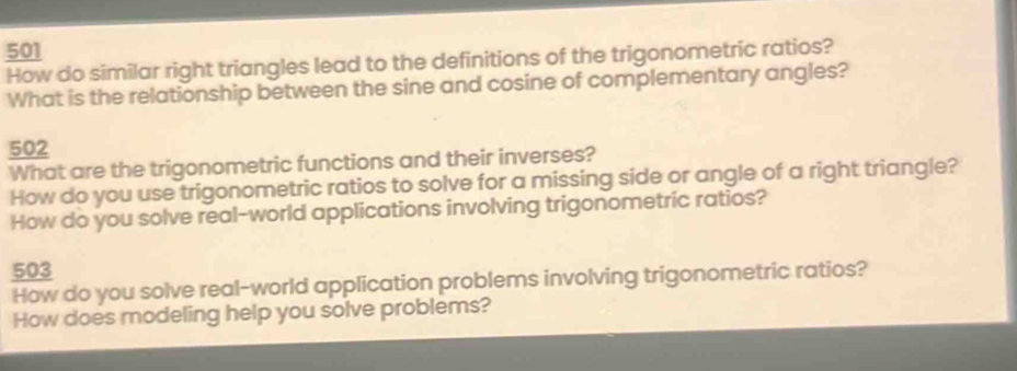 501 
How do similar right triangles lead to the definitions of the trigonometric ratios? 
What is the relationship between the sine and cosine of complementary angles? 
502 
What are the trigonometric functions and their inverses? 
How do you use trigonometric ratios to solve for a missing side or angle of a right triangle? 
How do you solve real-world applications involving trigonometric ratios? 
503 
How do you solve real-world application problems involving trigonometric ratios? 
How does modeling help you solve problems?