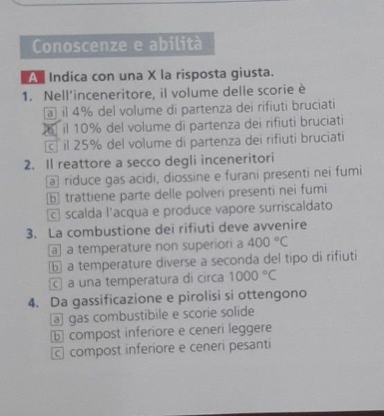 Conoscenze e abilità
A Indica con una X la risposta giusta.
1. Nell’inceneritore, il volume delle scorie è
a il 4% del volume di partenza dei rifiuti bruciati
il 10% del volume di partenza dei rifiuti bruciati
c il 25% del volume di partenza dei rifiuti bruciati
2. Il reattore a secco degli inceneritori
a riduce gas acidi, diossine e furani presenti nei fumi
b trattiene parte delle polveri presenti nei fumi
scalda l'acqua e produce vapore surriscaldato
3. La combustione dei rifiuti deve avvenire
a a temperature non superiori a 400°C
⑥ a temperature diverse a seconda del tipo di rifiuti
a una temperatura di circa 1000°C
4. Da gassificazione e pirolisi si ottengono
a gas combustibile e scorie solide
b compost inferiore e ceneri leggere
c compost inferiore e ceneri pesanti