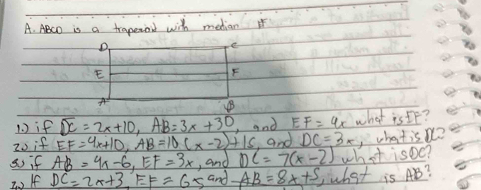 ABCD is a traperoil with median 
1 ) if overline DC=2x+10, AB=3x+30 ,and EF=4x what is IF? 
20 if EF=4x+10, AB=10(x-2)+15 ,and DC=3x , whatis o? 
so if AB=4x-6, EF=3x , and DC=7(x-2) what isoe? 
2 o If DC=2x+3, EF=65 and AB=8x+5 Wwhat is AB?