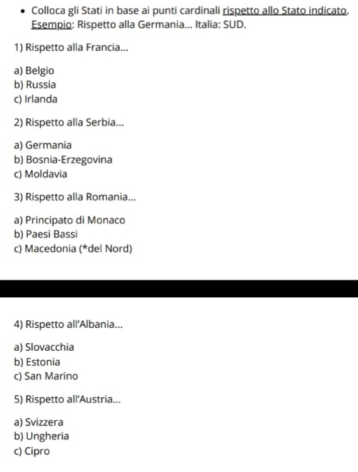 Colloca gli Stati in base ai punti cardinali rispetto allo Stato indicato.
Esempio: Rispetto alla Germania... Italia: SUD.
1) Rispetto alla Francia...
a) Belgio
b) Russia
c) Irlanda
2) Rispetto alla Serbia...
a) Germania
b) Bosnia-Erzegovina
c) Moldavia
3) Rispetto alla Romania...
a) Principato di Monaco
b) Paesi Bassi
c) Macedonia (*del Nord)
4) Rispetto all'Albania...
a) Slovacchia
b) Estonia
c) San Marino
5) Rispetto all'Austria...
a) Svizzera
b) Ungheria
c) Cipro