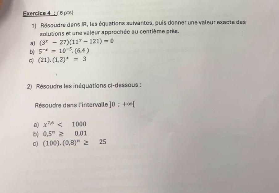 Résoudre dans IR, les équations suivantes, puis donner une valeur exacte des 
solutions et une valeur approchée au centième près. 
a) (3^x-27)(11^x-121)=0
b) 5^(-x)=10^(-5).(6,4)
c) (21).(1,2)^x=3
2) Résoudre les inéquations ci-dessous : 
Résoudre dans l'intervalle ]0;+∈fty [
a) x^(7.6)<1000</tex> 
b) 0,5^n≥ 0,01
c) (100).(0,8)^n≥ 25