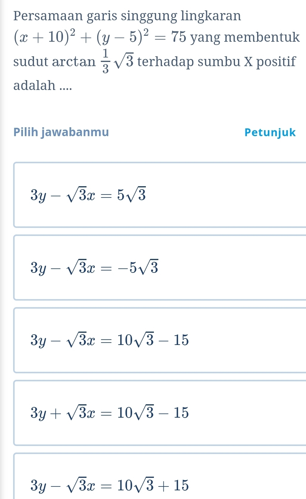 Persamaan garis singgung lingkaran
(x+10)^2+(y-5)^2=75 yang membentuk
sudut arctan  1/3 sqrt(3) terhadap sumbu X positif
adalah ....
Pilih jawabanmu Petunjuk
3y-sqrt(3)x=5sqrt(3)
3y-sqrt(3)x=-5sqrt(3)
3y-sqrt(3)x=10sqrt(3)-15
3y+sqrt(3)x=10sqrt(3)-15
3y-sqrt(3)x=10sqrt(3)+15