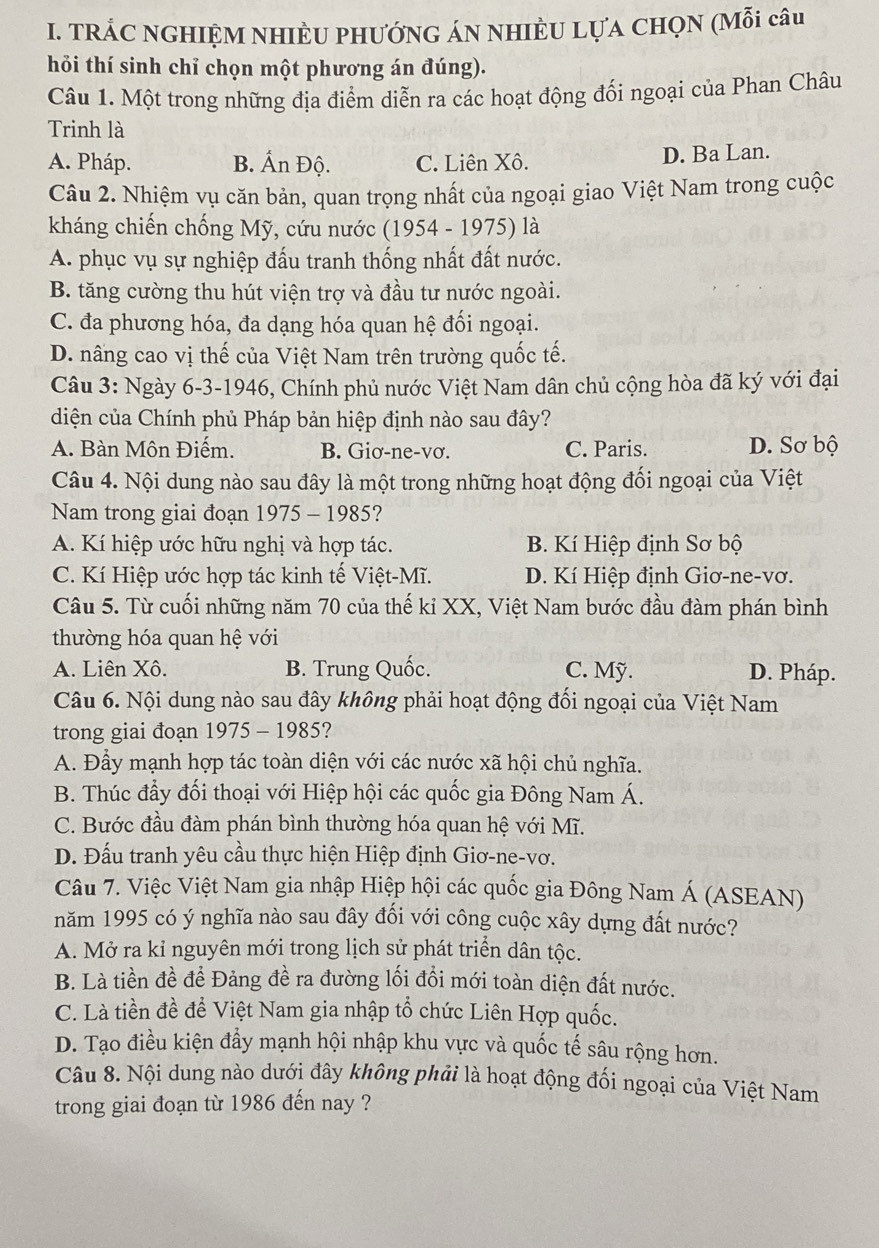 TRÁC NGHIỆM NHIÈU PHƯỚNG ÁN NHIÈU LựA CHọN (Mỗi câu
hỏi thí sinh chỉ chọn một phương án đúng).
Câu 1. Một trong những địa điểm diễn ra các hoạt động đối ngoại của Phan Châu
Trinh là
A. Pháp. B. Ấn Độ. C. Liên Xô. D. Ba Lan.
Câu 2. Nhiệm vụ căn bản, quan trọng nhất của ngoại giao Việt Nam trong cuộc
kháng chiến chống Mỹ, cứu nước (1954 - 1975) là
A. phục vụ sự nghiệp đấu tranh thống nhất đất nước.
B. tăng cường thu hút viện trợ và đầu tư nước ngoài.
C. đa phương hóa, đa dạng hóa quan hệ đối ngoại.
D. nâng cao vị thế của Việt Nam trên trường quốc tế.
Câu 3: Ngày 6-3-1946, Chính phủ nước Việt Nam dân chủ cộng hòa đã ký với đại
diện của Chính phủ Pháp bản hiệp định nào sau đây?
A. Bàn Môn Điếm. B. Giơ-ne-vơ. C. Paris. D. Sơ bộ
Câu 4. Nội dung nào sau đây là một trong những hoạt động đối ngoại của Việt
Nam trong giai đoạn 1975 - 1985?
A. Kí hiệp ước hữu nghị và hợp tác.  B. Kí Hiệp định Sơ bộ
C. Kí Hiệp ước hợp tác kinh tế Việt-Mĩ. D. Kí Hiệp định Giơ-ne-vơ.
Câu 5. Từ cuối những năm 70 của thế ki XX, Việt Nam bước đầu đàm phán bình
thường hóa quan hệ với
A. Liên Xô. B. Trung Quốc. C. Mỹ. D. Pháp.
Câu 6. Nội dung nào sau đây không phải hoạt động đối ngoại của Việt Nam
trong giai đoạn 1975 - 1985?
A. Đầy mạnh hợp tác toàn diện với các nước xã hội chủ nghĩa.
B. Thúc đầy đối thoại với Hiệp hội các quốc gia Đông Nam Á.
C. Bước đầu đàm phán bình thường hóa quan hệ với Mĩ.
D. Đấu tranh yêu cầu thực hiện Hiệp định Giơ-ne-vơ.
Câu 7. Việc Việt Nam gia nhập Hiệp hội các quốc gia Đông Nam Á (ASEAN)
năm 1995 có ý nghĩa nào sau đây đối với công cuộc xây dựng đất nước?
A. Mở ra kỉ nguyên mới trong lịch sử phát triển dân tộc.
B. Là tiền đề để Đảng đề ra đường lối đổi mới toàn diện đất nước.
C. Là tiền đề để Việt Nam gia nhập tổ chức Liên Hợp quốc.
D. Tạo điều kiện đẩy mạnh hội nhập khu vực và quốc tế sâu rộng hơn.
Câu 8. Nội dung nào dưới đây không phải là hoạt động đối ngoại của Việt Nam
trong giai đoạn từ 1986 đến nay ?