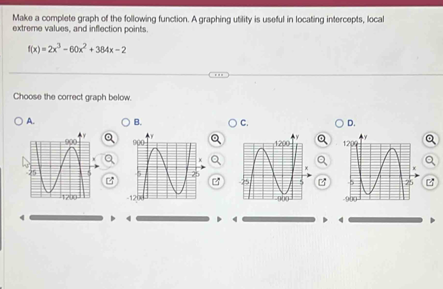 Make a complete graph of the following function. A graphing utility is useful in locating intercepts, local
extreme values, and inflection points.
f(x)=2x^3-60x^2+384x-2
Choose the correct graph below.
A.
B.
C.
D.
   
 
 
 
4