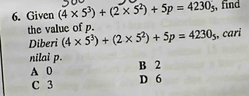 Given (4* 5^3)+(2* 5^2)+5p=4230_5 , find
the value of p.
Diberi (4* 5^3)+(2* 5^2)+5p=4230_5 , cari
nilai p.
A 0
B 2
C 3
D 6