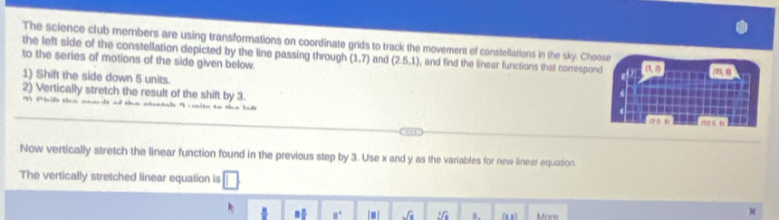 The science club members are using transformations on coordinate grids to track the movement of constellations in the sky. Choose 
the left side of the constellation depicted by the line passing through (1,7) and (2.5,1) , and find the linear functions that correspond (1, 2)
to the series of motions of the side given below. (15, 8)
1) Shift the side down 5 units. 
2) Vertically stretch the result of the shift by 3. 
Now vertically stretch the linear function found in the previous step by 3. Use x and y as the variables for new linear equation. 
The vertically stretched linear equation is □
□ □° sqrt(a) 3sqrt(a]a) B. (1,1) More 
M