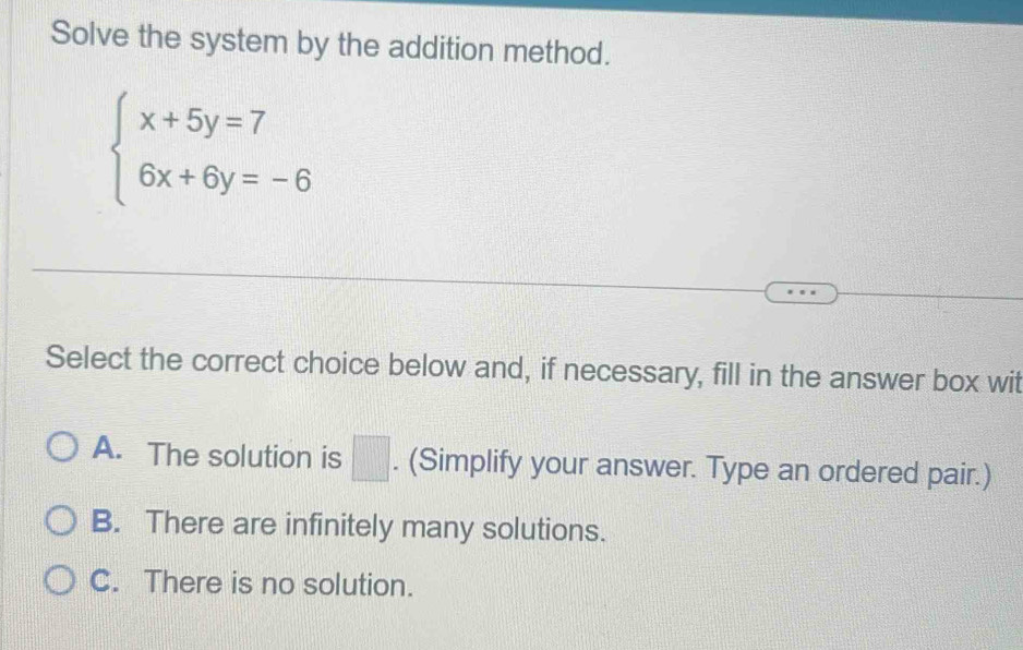 Solve the system by the addition method.
beginarrayl x+5y=7 6x+6y=-6endarray.
Select the correct choice below and, if necessary, fill in the answer box wit
A. The solution is □ . (Simplify your answer. Type an ordered pair.)
B. There are infinitely many solutions.
C. There is no solution.