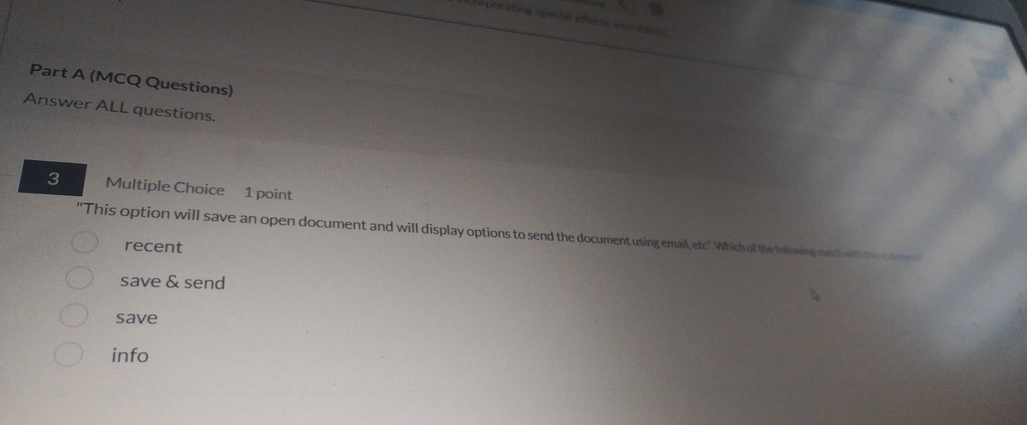 a 
Corporating special effects into video 
Part A (MCQ Questions) 
Answer ALL questions. 
3 Multiple Choice 1 point 
"This option will save an open document and will display options to send the document using email, etc". Which of the following match with this or 
recent 
save & send 
save 
info