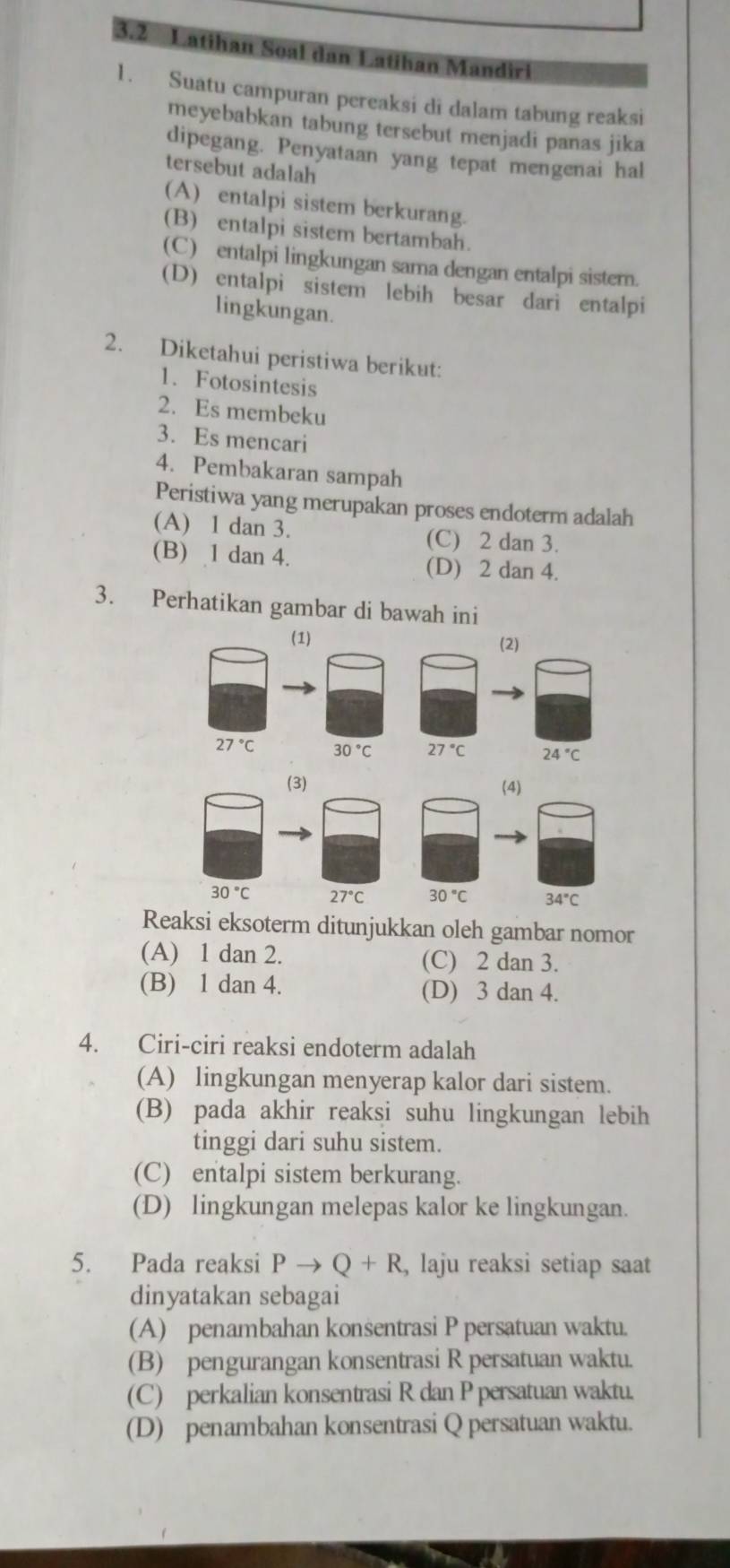 3.2 Latihan Soal dan Latiban Mandiri
1. Suatu campuran pereaksi di dalam tabung reaksi
meyebabkan tabung tersebut menjadi panas jika
dipegang. Penyataan yang tepat mengenai hal
tersebut adalah
(A) entalpi sistem berkurang.
(B) entalpi sistem bertambah.
(C) entalpi lingkungan sama dengan entalpi sistern.
(D) entalpi sistem lebih besar dari entalpi
lingkungan.
2. Diketahui peristiwa berikut:
1. Fotosintesis
2. Es membeku
3. Es mencari
4. Pembakaran sampah
Peristiwa yang merupakan proses endoterm adalah
(A) 1 dan 3. (C) 2 dan 3.
(B) 1 dan 4. (D) 2 dan 4.
3. Perhatikan gambar di bawah ini
(1) (2)
27°C 30°C 27°C 24°C
(3) (4)
30°C 27°C 30°C 34°C
Reaksi eksoterm ditunjukkan oleh gambar nomor
(A) 1 dan 2. (C) 2 dan 3.
(B) 1 dan 4. (D) 3 dan 4.
4. Ciri-ciri reaksi endoterm adalah
(A) lingkungan menyerap kalor dari sistem.
(B) pada akhir reaksi suhu lingkungan lebih
tinggi dari suhu sistem.
(C) entalpi sistem berkurang.
(D) lingkungan melepas kalor ke lingkungan.
5. Pada reaksi Pto Q+R , laju reaksi setiap saat
dinyatakan sebagai
(A) penambahan konsentrasi P persatuan waktu.
(B) pengurangan konsentrasi R persatuan waktu.
(C) perkalian konsentrasi R dan P persatuan waktu.
(D) penambahan konsentrasi Q persatuan waktu.