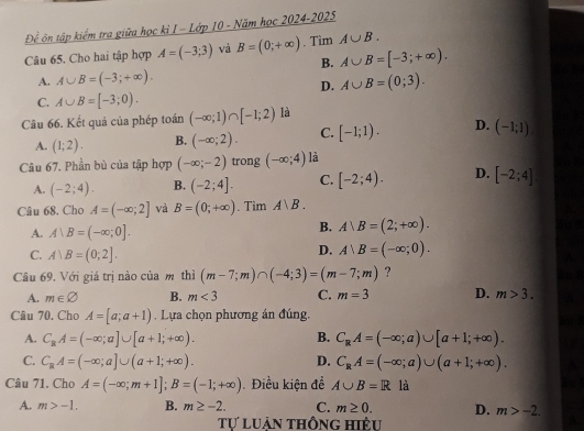 Để ôn tập kiểm tra giữa học kỉ I - Lớp 10 - Năm học 2024-2025
Câu 65. Cho hai tập hợp A=(-3;3) và B=(0;+∈fty ). Tim A∪ B.
B. A∪ B=[-3;+∈fty ).
A. A∪ B=(-3;+∈fty ). A∪ B=(0;3).
D.
C. A∪ B=[-3;0).
Câu 66. Kết quả của phép toán (-∈fty ;1)∩ [-1;2) là
A. (1;2). B. (-∈fty ;2). C. [-1;1). D. (-1;1).
Câu 67. Phần bù của tập hợp (-∈fty ;-2) trong (-∈fty ;4) là
A. (-2;4). B. (-2;4]. C. [-2;4). D. [-2;4].
Câu 68. Cho A=(-∈fty ;2] và B=(0;+∈fty ). Tìm A|B.
A. A|B=(-∈fty ;0].
B. Arangle B=(2;+∈fty ).
C. A∪ B=(0;2].
D. A∪ B=(-∈fty ;0).
Câu 69. Với giá trị nào của m thì (m-7;m)∩ (-4;3)=(m-7;m) ?
A. m∈ varnothing B. m<3</tex> C. m=3 D. m>3.
Câu 70. Cho A=[a;a+1). Lựa chọn phương án đúng.
A. C_RA=(-∈fty ;a]∪ [a+1;+∈fty ). B. C_RA=(-∈fty ;a)∪ [a+1;+∈fty ).
C. C_RA=(-∈fty ;a]∪ (a+1;+∈fty ). D. C_RA=(-∈fty ;a)∪ (a+1;+∈fty ).
Câu 71. Cho A=(-∈fty ;m+1];B=(-1;+∈fty ). Điều kiện đề A∪ B=R là
A. m>-1. B. m≥ -2. C. m≥ 0. D. m>-2.
Tự luận thông hiệu