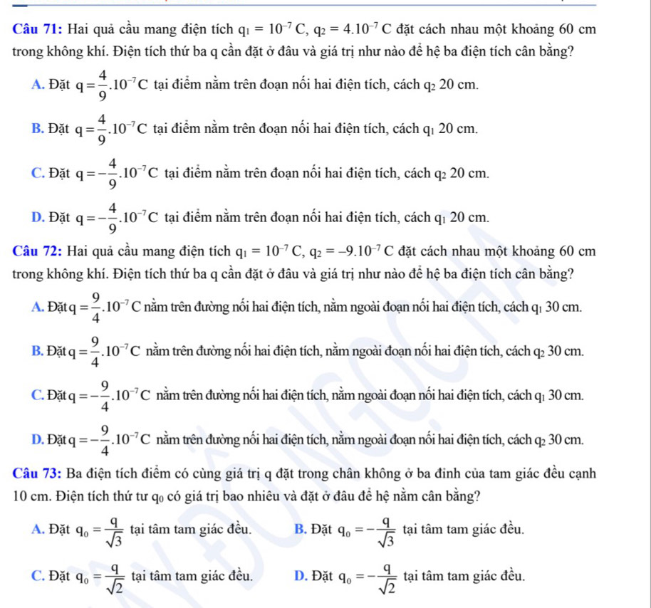 Hai quả cầu mang điện tích q_1=10^(-7)C,q_2=4.10^(-7)C đặt cách nhau một khoảng 60 cm
trong không khí. Điện tích thứ ba q cần đặt ở đâu và giá trị như nào để hệ ba điện tích cân bằng?
A. Đặt q= 4/9 .10^(-7)C tại điểm nằm trên đoạn nối hai điện tích, cách q_220cm.
B. Đặt q= 4/9 .10^(-7)C tại điểm nằm trên đoạn nối hai điện tích, cách qí 20 cm.
C. Đặt q=- 4/9 .10^(-7)C tại điểm nằm trên đoạn nối hai điện tích, cách q_220cm
D. Đặt q=- 4/9 .10^(-7)C tại điểm nằm trên đoạn nối hai điện tích, cách qí 20 cm.
Câu 72: Hai quả cầu mang điện tích q_1=10^(-7)C,q_2=-9.10^(-7)C đặt cách nhau một khoảng 60 cm
trong không khí. Điện tích thứ ba q cần đặt ở đâu và giá trị như nào để hệ ba điện tích cân bằng?
A. Đặt q= 9/4 .10^(-7)C nằm trên đường nối hai điện tích, nằm ngoài đoạn nối hai điện tích, cách qī 30 cm.
B. Đặt q= 9/4 .10^(-7)C nằm trên đường nối hai điện tích, nằm ngoài đoạn nối hai điện tích, cách q₂ 30 cm.
C. Đặt q=- 9/4 .10^(-7)C tnằm trên đường nối hai điện tích, nằm ngoài đoạn nối hai điện tích, cách qī 30 cm.
D. Đặt q=- 9/4 .10^(-7)C tnằm trên đường nối hai điện tích, nằm ngoài đoạn nối hai điện tích, cách q₂ 30 cm.
Câu 73: Ba điện tích điểm có cùng giá trị q đặt trong chân không ở ba đinh của tam giác đều cạnh
10 cm. Điện tích thứ tư q có giá trị bao nhiêu và đặt ở đâu để hệ nằm cân bằng?
A. Đặt q_0= q/sqrt(3)  tại tâm tam giác đều. B. Đặt q_0=- q/sqrt(3)  tại tâm tam giác đều.
C. Đặt q_o= q/sqrt(2)  tại tâm tam giác đều. D. Đặt q_0=- q/sqrt(2)  tại tâm tam giác đều.