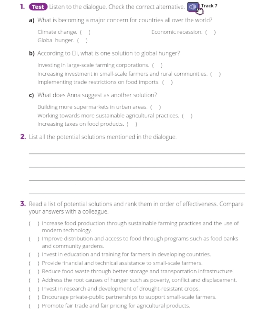 Test Listen to the dialogue. Check the correct alternative. Track 7
a) What is becoming a major concern for countries all over the world?
Climate change. ( ) Economic recession. (
Global hunger. ( )
b) According to Eli, what is one solution to global hunger?
Investing in large-scale farming corporations. (
Increasing investment in small-scale farmers and rural communities. (
Implementing trade restrictions on food imports. ( )
c) What does Anna suggest as another solution?
Building more supermarkets in urban areas. ( ₹)
Working towards more sustainable agricultural practices. (
Increasing taxes on food products. (
2. List all the potential solutions mentioned in the dialogue.
_
_
_
_
3. Read a list of potential solutions and rank them in order of effectiveness. Compare
your answers with a colleague.
( ) Increase food production through sustainable farming practices and the use of
modern technology.
( ) Improve distribution and access to food through programs such as food banks
and community gardens.
( ) Invest in education and training for farmers in developing countries.
( ) Provide financial and technical assistance to small-scale farmers.
( ) Reduce food waste through better storage and transportation infrastructure.
( ) Address the root causes of hunger such as poverty, conflict and displacement.
( ) Invest in research and development of drought-resistant crops.
( ) Encourage private-public partnerships to support small-scale farmers.
( ) Promote fair trade and fair pricing for agricultural products.