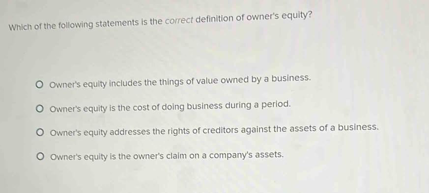 Which of the following statements is the correct definition of owner's equity?
Owner's equity includes the things of value owned by a business.
Owner's equity is the cost of doing business during a period.
Owner's equity addresses the rights of creditors against the assets of a business.
Owner's equity is the owner's claim on a company's assets.