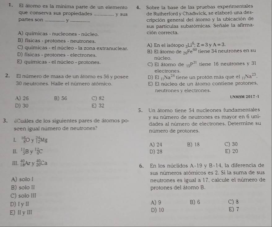 El átomo es la mínima parte de un elemento 4. Sobre la base de las pruebas experimentales
que conserva sus propiedades _y sus de Rutherford y Chadwick, se elaboró una des-
partes son _y _cripción general del átomo y la ubicación de
sus partículas subatómicas. Señale la afirma-
A) químicas - nucleones - núcleo. ción correcta.
B) físicas - protones - neutrones.
A) En el isótopo _3Li^6;Z=3 y A=3.
C) químicas - el núcleo - la zona extranuclear. B) El átomo de 26^(Fe^60) tiene 34 neutrones en su
D) físicas - protones - electrones.
núcleo.
E) químicas - el núcleo - protones. C) El átomo de _15P^(31) tiene 16 neutrones y 31
electrones.
2. El número de masa de un átomo es 56 y posee D) EI_11Na^(24) tiene un protón más que el _11Na^(23).
30 neutrones. Halle el número atómico. E) El núcleo de un átomo contiene protones,
neutrones y electrones.
A) 26 B) 56 C) 82 UNMSM 2017 -I
D) 30 E) 32
5. Un átomo tiene 54 nucleones fundamentales
3. Cuáles de los siguientes pares de átomos po- y su número de neutrones es mayor en 6 uni-
dades al número de electrones. Determine su
seen igual número de neutrones? número de protones.
1.  16/8 Oy_(12)^(24)Mg
A) 24 B) 18 C) 30
II. (_5)^(11)By _6^(12)C D) 28 E) 20
III. _(18)^(40)Ar v _(20)^(40)Ca
6. En los núclidos A-19 y B-14, la diferencia de
sus números atómicos es 2. Si la suma de sus
A) solo l
neutrones es igual a 17, calcule el número de
B) solo II protones del átomo B.
C) solo III
D)ⅠyⅡ A) 9 B) 6 C) 8
E) ⅡyⅢ
D) 10 E) 7