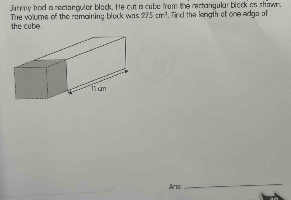 Jimmy had a rectangular block. He cut a cube from the rectangular block as shown. 
The volume of the remaining block was 275cm^3. Find the length of one edge of 
the cube. 
Ans: 
_