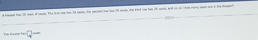 A theazer has 25 rows of seats. The first row has 24 seazs, the second row has 25 seats, the third row has 28 seacs, and so on. How many secs are in the theatert 
The thwaber hick □ =