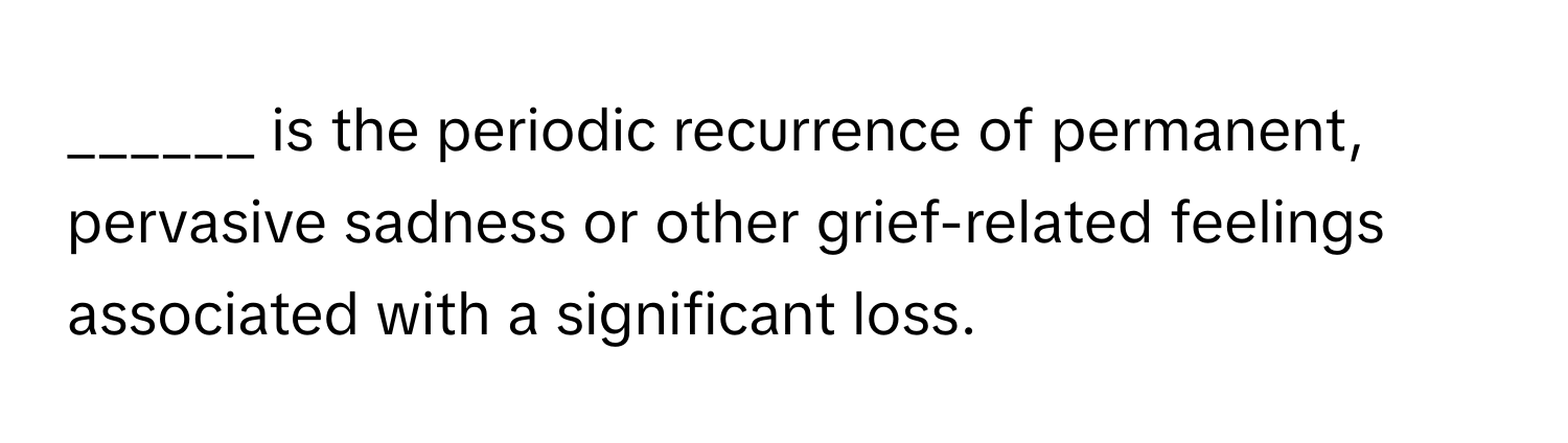 is the periodic recurrence of permanent, pervasive sadness or other grief-related feelings associated with a significant loss.