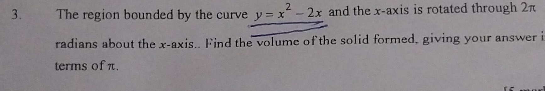 The region bounded by the curve y=x^2-2x and the x-axis is rotated through 2π
radians about the x-axis.. Find the volume of the solid formed, giving your answer i 
terms of π.