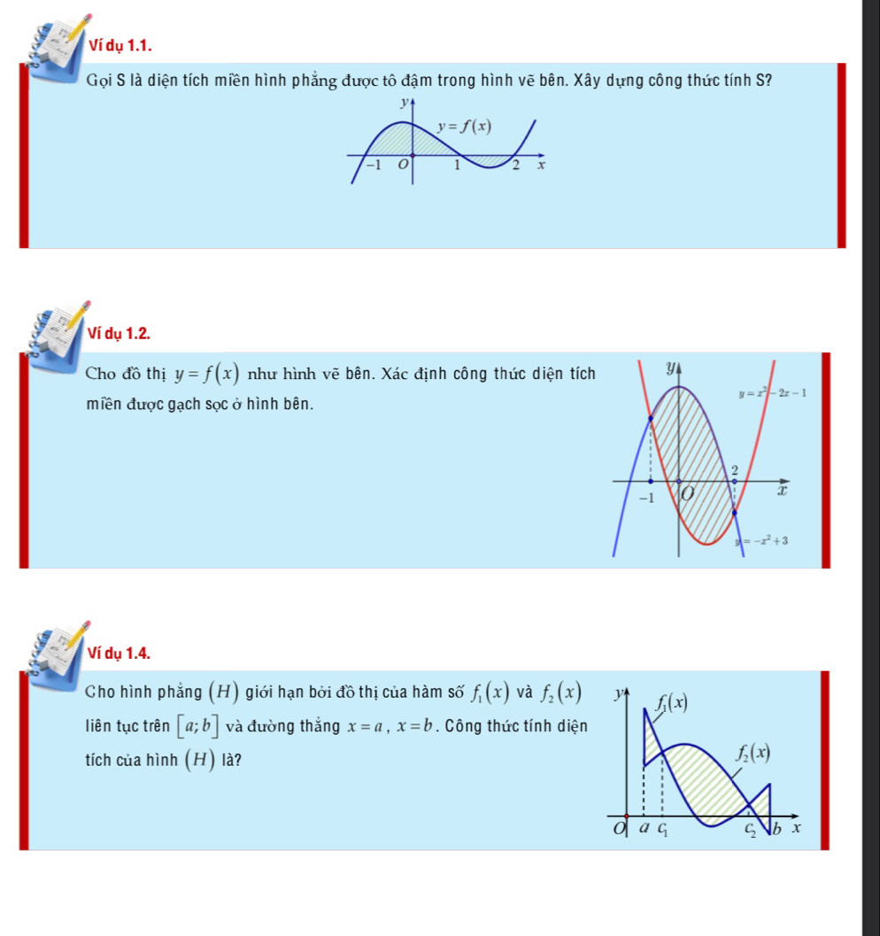 Ví dụ 1.1.
Gọi S là diện tích miền hình phẳng được tô đậm trong hình vẽ bên. Xây dựng công thức tính S?
Ví dụ 1.2.
Cho đồ thị y=f(x) như hình vẽ bên. Xác định công thúc diện tích
miền được gạch sọc ở hình bên.
Ví dụ 1.4.
Cho hình phẳng (H) giới hạn bởi đồ thị của hàm số f_1(x) và f_2(x)
liên tục trên [a;b] và đường thắng x=a,x=b. Công thức tính diện
tích của hình (H) là?