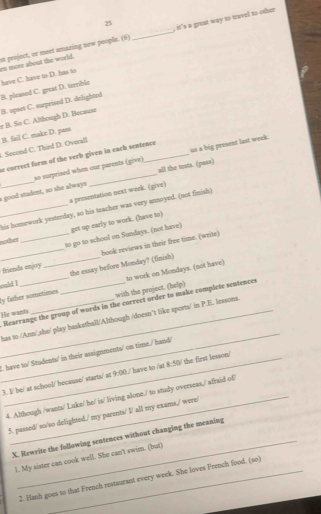 st project, or meet amazing new people. (6) _, it’s a great way to travel to other
rn more about the world.
have C. have to D. has to
B. pleased C. great D. terrible
B. upset C. surprised D. delighted
r B. So C. Although D. Because
B. fail C. make D. pass
. Second C. Third D. Overall
e correct form of the verb given in each sentence
so surprised when our parents (give) us a big present last week.
_a good student, so she always _all the tests. (pass)
a presentation next week. (give)
_his homework yesterday, so his teacher was very annoyed. (not finish)
get up early to work. (have to)
to go to school on Sundays. (not have)
nother
friends enjoy _book reviews in their free time. (write)
the essay before Monday? (finish)
ly father sometimes to work on Mondays. (not have)
ould I
He wants __with the project. (help)
Rearrange the group of words in the correct order to make complete sentences
_
_has to /Ann/,she/ play basketball/Although /doesn’t like sports/ in P.E. lessons.
!. have to/ Students/ in their assignments/ on time./ hand/
3. I/ be/ at school/ because/ starts/ at 9:00J have to /at 8:50/ the first lesson/
4. Although /wants/ Luke/ he/ is/ living alone./ to study overseas,/ afraid of
5. passed/ so/so delighted./ my parents/ I/ all my exams,/ were/
_
X. Rewrite the following sentences without changing the meaning
1. My sister can cook well. She can't swim. (but)
2. Hanh goes to that French restaurant every week. She loves French food. (so)
