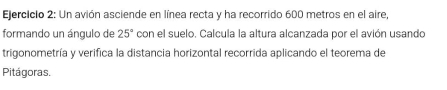 Un avión asciende en línea recta y ha recorrido 600 metros en el aire, 
formando un ángulo de 25° con el suelo. Calcula la altura alcanzada por el avión usando 
trigonometría y verifica la distancia horizontal recorrida aplicando el teorema de 
Pitágoras.