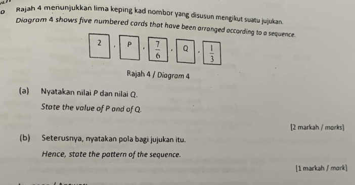 Rajah 4 menunjukkan lima keping kad nombor yang disusun mengikut suatu jujukan. 
Diagram 4 shows five numbered cards that have been arranged according to a sequence. 
2 , ρ  7/6  * Q ,  1/3 
Rajah 4 / Diogram 4 
(a) Nyatakan nilai P dan nilai Q. 
State the value of P and of Q. 
[2 markah / morks] 
(b) Seterusnya, nyatakan pola bagi jujukan itu. 
Hence, state the pattern of the sequence. 
[1 markah / mɑrk]