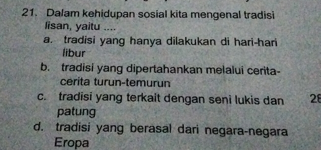 Dalam kehidupan sosial kita mengenal tradisi
lisan, yaitu ....
a. tradisi yang hanya dilakukan di hari-hari
libur
b. tradisi yang dipertahankan melalui cerita-
cerita turun-temurun
c. tradisi yang terkait dengan seni lukis dan 28
patung
d. tradisi yang berasal dari negara-negara
Eropa