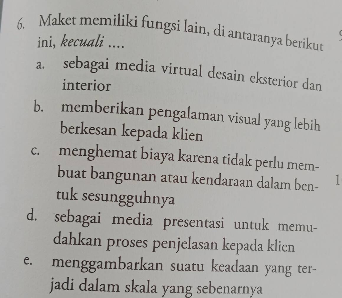 Maket memiliki fungsi lain, di antaranya berikut
ini, kecuali ....
a. sebagai media virtual desain eksterior dan
interior
b. memberikan pengalaman visual yang lebih
berkesan kepada klien
c. menghemat biaya karena tidak perlu mem-
buat bangunan atau kendaraan dalam ben- 1
tuk sesungguhnya
d. sebagai media presentasi untuk memu-
dahkan proses penjelasan kepada klien
e. menggambarkan suatu keadaan yang ter-
jadi dalam skala yang sebenarnya