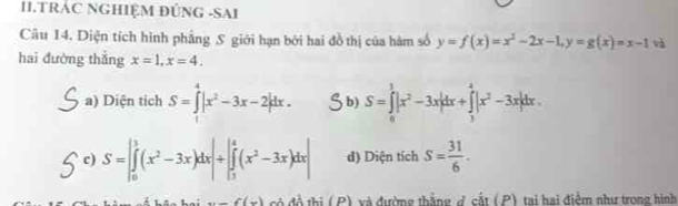 II.TRÁC NGHIỆM ĐÚNG -SAI
Câu 14. Diện tích hình phẳng S giới hạn bởi hai đồ thị của hàm số y=f(x)=x^2-2x-1, y=g(x)=x-1 àà
hai đường thǎng x=1, x=4.
a) Diện tich S=∈tlimits _1^(4|x^2)-3x-2|dx. b) S=∈tlimits _0^(1|x^2)-3x|dx+∈tlimits _3^(4|x^2)-3x|dx.
c) S=∈t _0^(1(x^2)-3x)dx|+|∈tlimits _1^(4(x^2)-3x)dx| d) Diện tích s= 31/6 .
(x)(x) c độ thị ( P) và đường thắng đ cắt (P) tại hai điểm như trong hình