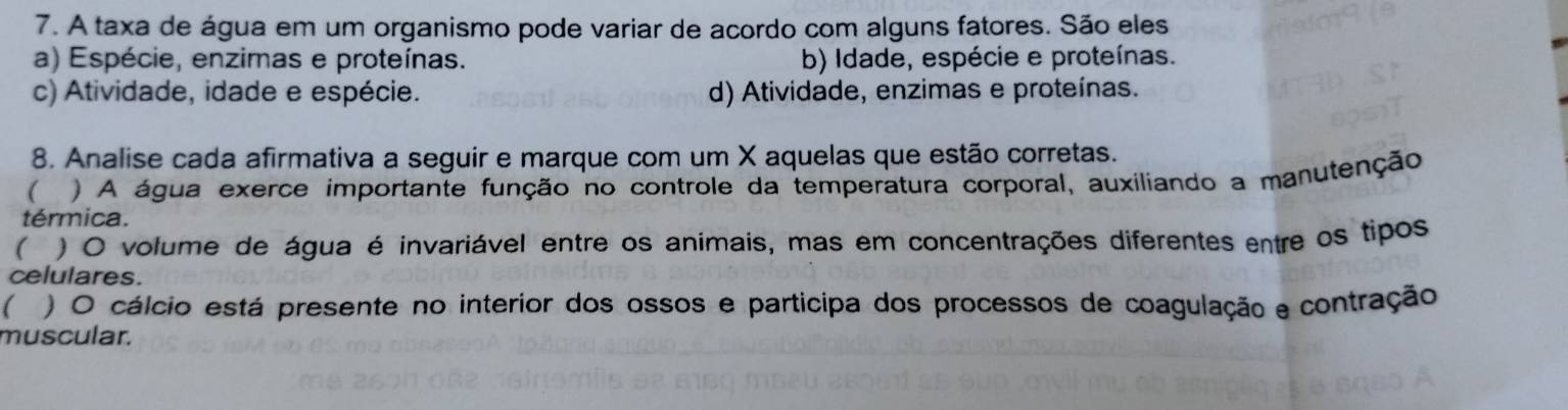 A taxa de água em um organismo pode variar de acordo com alguns fatores. São eles
a) Espécie, enzimas e proteínas. b) Idade, espécie e proteínas.
c) Atividade, idade e espécie. d) Atividade, enzimas e proteínas.
8. Analise cada afirmativa a seguir e marque com um X aquelas que estão corretas.
( ) A água exerce importante função no controle da temperatura corporal, auxiliando a manutenção
térmica.
( ) O volume de água é invariável entre os animais, mas em concentrações diferentes entre os tipos
celulares.
 ) O cálcio está presente no interior dos ossos e participa dos processos de coagulação e contração
muscular.