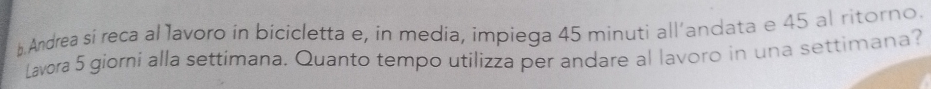 Andrea si reca al lavoro in bicicletta e, in media, impiega 45 minuti all’andata e 45 al ritorno. 
Lavora 5 giorni alla settimana. Quanto tempo utilizza per andare al lavoro in una settimana?