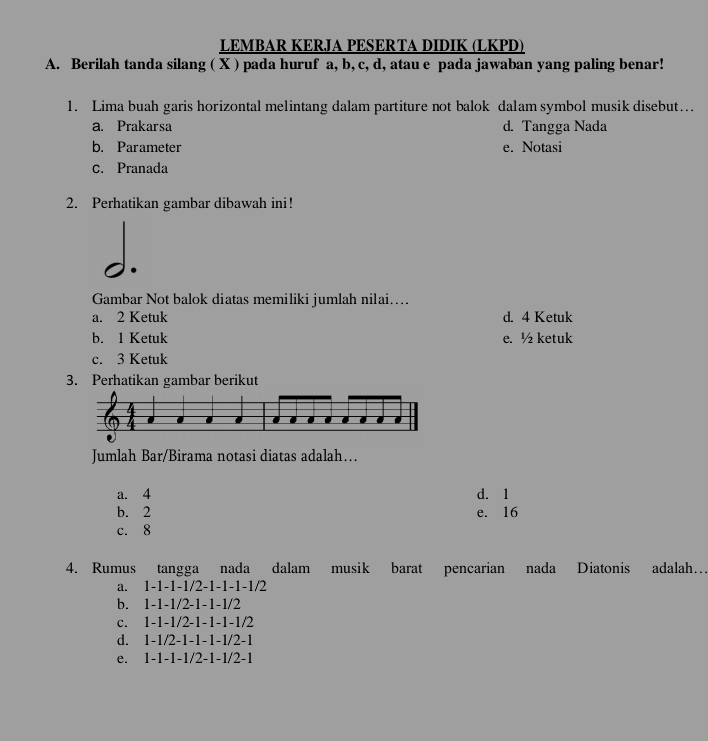 LEMBAR KERJA PESERTA DIDIK (LKPD)
A. Berilah tanda silang ( X ) pada huruf a, b, c, d, atau e pada jawaban yang paling benar!
1. Lima buah garis horizontal melintang dalam partiture not balok dalam symbol musik disebut…
a. Prakarsa d. Tangga Nada
b. Parameter e. Notasi
c. Pranada
2. Perhatikan gambar dibawah ini!
Gambar Not balok diatas memiliki jumlah nilai…..
a. 2 Ketuk d. 4 Ketuk
b. 1 Ketuk e. ½ ketuk
c. 3 Ketuk
3. Perhatikan gambar berikut
Jumlah Bar/Birama notasi diatas adalah…
a. 4 d. 1
b. 2 e. 16
c. 8
4. Rumus tangga nada dalam musik barat pencarian nada Diatonis adalah…
a. 1 -1 -1 -1/2 -1 -1 -1 -1/2
b. 1 -1 -1 /2 -1 -1 -1/2
c. 1 -1 -1/2 -1 -1 -1 -1/2
d. 1 -1/2 -1 -1 -1 -1 /2 -1
e. 1 -1 -1 -1/2 -1 -1 /2 -1