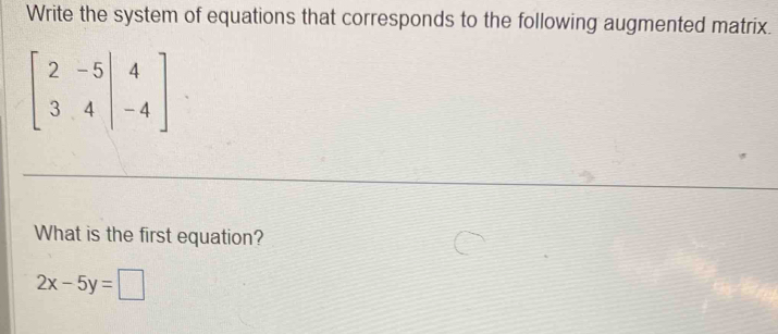 Write the system of equations that corresponds to the following augmented matrix.
beginbmatrix 2&-5&|&4 3&4&|&-4endbmatrix
What is the first equation?
2x-5y=□