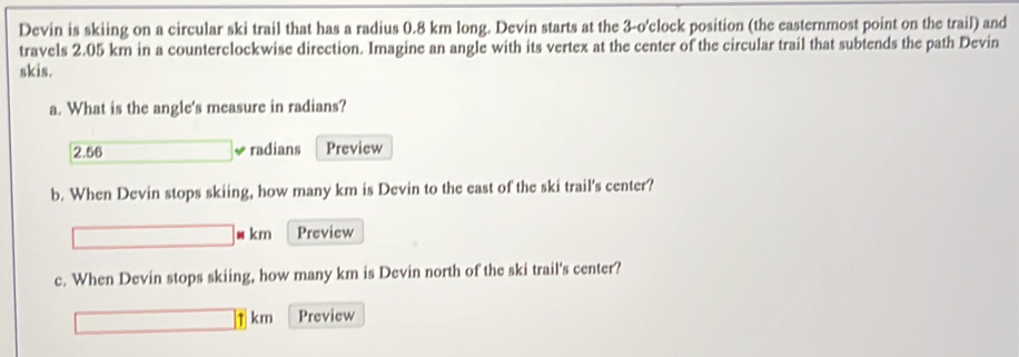 Devin is skiing on a circular ski trail that has a radius 0.8 km long. Devin starts at the 3-o' clock position (the easternmost point on the trail) and 
travels 2.05 km in a counterclockwise direction. Imagine an angle with its vertex at the center of the circular trail that subtends the path Devin 
skis. 
a. What is the angle's measure in radians?
2.56 radians Preview 
b. When Devin stops skiing, how many km is Devin to the east of the ski trail's center? 
w km Preview 
c. When Devin stops skiing, how many km is Devin north of the ski trail's center? 
τ km Preview