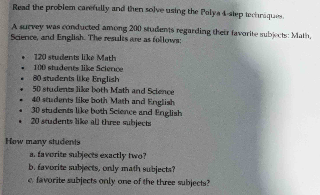 Read the problem carefully and then solve using the Polya 4 -step techniques. 
A survey was conducted among 200 students regarding their favorite subjects: Math, 
Science, and English. The results are as follows:
120 students like Math
100 students like Science
80 students like English
50 students like both Math and Science
40 students like both Math and English
30 students like both Science and English
20 students like all three subjects 
How many students 
a. favorite subjects exactly two? 
b. favorite subjects, only math subjects? 
c. favorite subjects only one of the three subjects?