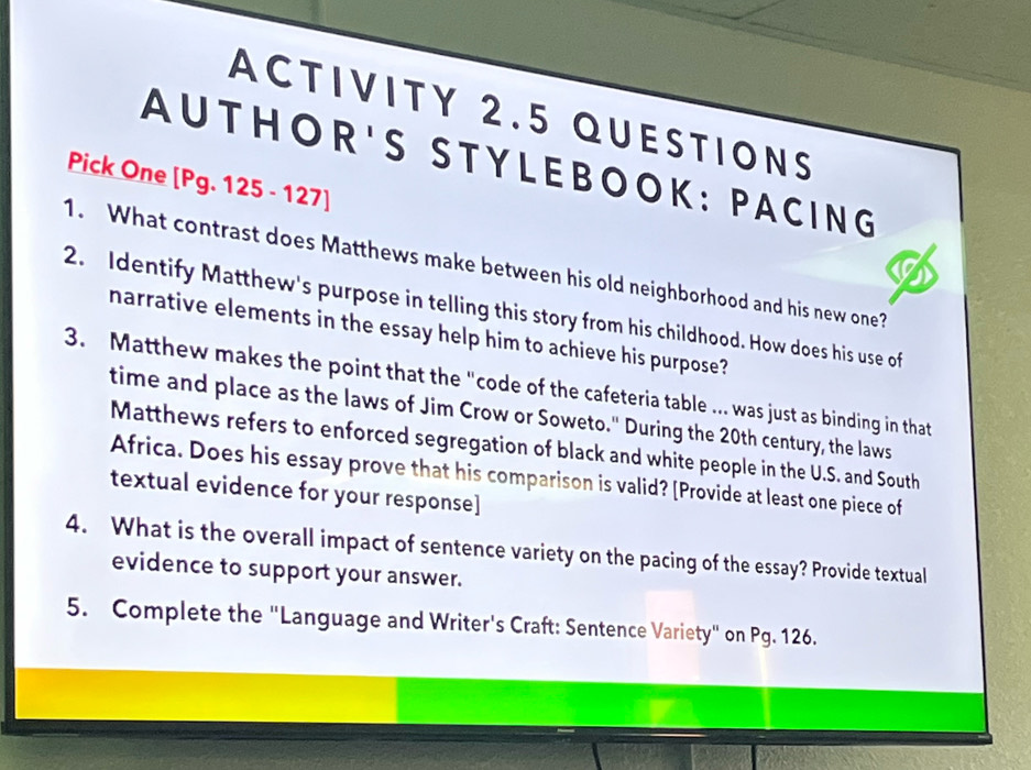 ACTIVITY 2.5 QUESTIONS 
AU T HOR'S STY LEBOOK: PACING 
Pick One [Pg. 125 - 127] 
1. What contrast does Matthews make between his old neighborhood and his new one? 
2. Identify Matthew's purpose in telling this story from his childhood. How does his use of 
narrative elements in the essay help him to achieve his purpose? 
3. Matthew makes the point that the "code of the cafeteria table ….. was just as binding in that 
time and place as the laws of Jim Crow or Soweto." During the 20th century, the laws 
Matthews refers to enforced segregation of black and white people in the U.S. and South 
Africa. Does his essay prove that his comparison is valid? [Provide at least one piece of 
textual evidence for your response] 
4. What is the overall impact of sentence variety on the pacing of the essay? Provide textual 
evidence to support your answer. 
5. Complete the "Language and Writer's Craft: Sentence Variety" on Pg. 126.