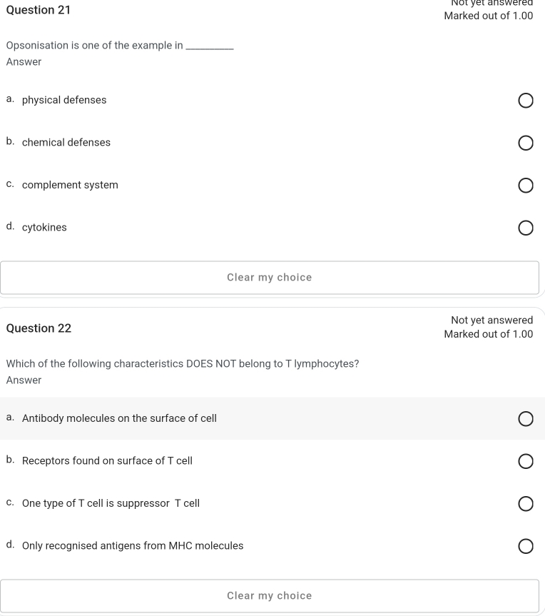 Not yet answered
Question 21 Marked out of 1.00
Opsonisation is one of the example in_
Answer
a. physical defenses
b. chemical defenses
c. complement system
d. cytokines
Clear my choice
Question 22 Not yet answered
Marked out of 1.00
Which of the following characteristics DOES NOT belong to T lymphocytes?
Answer
a. Antibody molecules on the surface of cell
b. Receptors found on surface of T cell
c. One type of T cell is suppressor T cell
d. Only recognised antigens from MHC molecules
Clear my choice