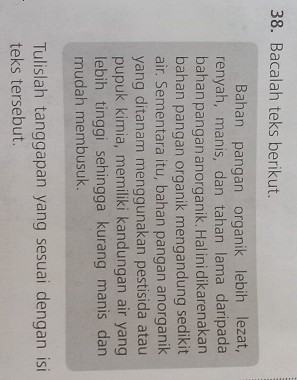 Bacalah teks berikut. 
Bahan pangan organik lebih lezat, 
renyah, manis, dan tahan lama daripada 
bahan pangan anorganik. Hal ini dikarenakan 
bahan pangan organik mengandung sedikit 
air. Sementara itu, bahan pangan anorganik 
yang ditanam menggunakan pestisida atau 
pupuk kimia, memiliki kandungan air yang 
lebih tinggi sehingga kurang manis dan 
mudah membusuk. 
Tulislah tanggapan yang sesuai dengan isi 
teks tersebut.