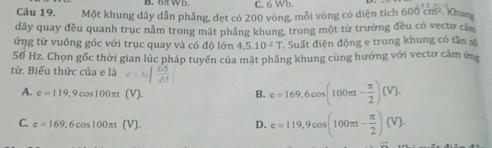 6 W b. C. 6 Wb.
Câu 19. Một khung dây dẫn phẳng, dẹt có 200 vòng, mỗi vòng có diện tích 600cm^2. Khung
dây quay đều quanh trục nằm trong mặt phẳng khung, trong một từ trường đều có vecto cảm
ứng từ vuông góc với trục quay và có độ lớn 4,5.10^(-2)T. Suất điện động e trong khung có tần số
50 Hz. Chọn gốc thời gian lúc pháp tuyến của mặt phẳng khung cùng hướng với vectơ cảm ứng
từ. Biểu thức của e là
A. e=119,9cos 100π t (V) B. e=169,6cos (100π t- π /2 )(V).
C. e=169,6cos 100π t D. e=119,9cos (100π t- π /2 )(V).