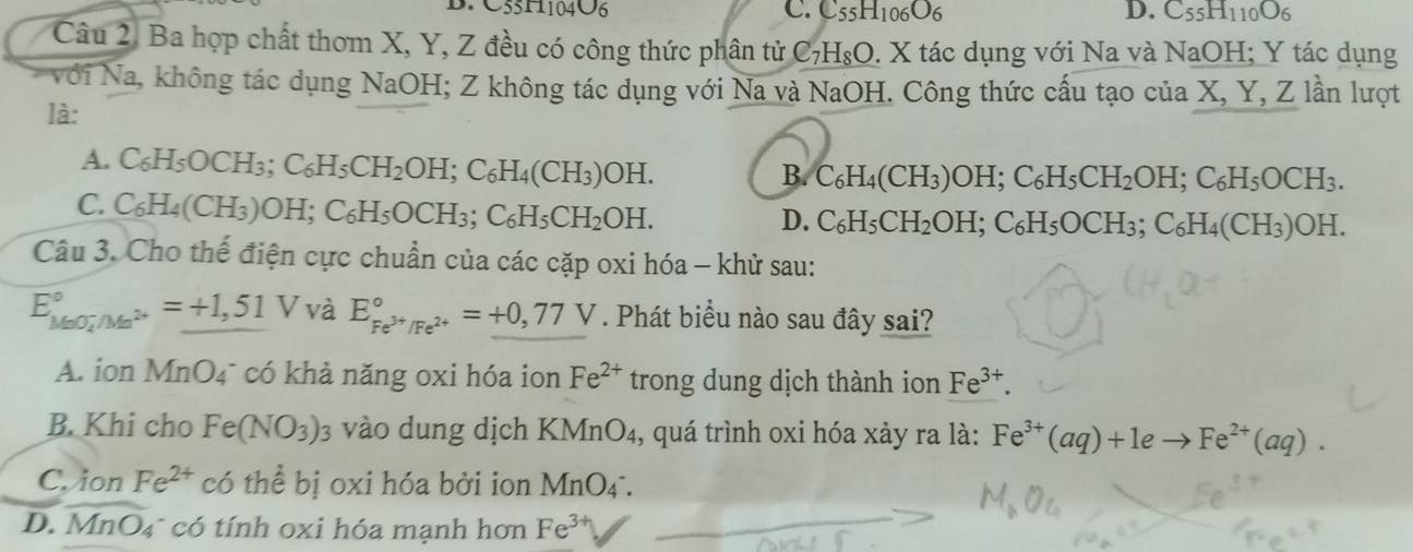 C55H1104O6 C. C_55H_106O_6 D. C_55H_110O_6
Câu 2. Ba hợp chất thơm X, Y, Z đều có công thức phân tử C _7H_8O. : X tác dụng với Na và NaOH; Y tác dụng
Với Na, không tác dụng NaOH; Z không tác dụng với Na và NaOH. Công thức cấu tạo của X, Y, Z lần lượt
là:
A. C_6H_5OCH_3;C_6H_5CH_2OH;C_6H_4(CH_3)OH.
B. C_6H_4(CH_3)OH;C_6H_5CH_2OH;C_6H_5OCH_3.
C. C_6H_4(CH_3)OH;C_6H_5OCH_3;C_6H_5CH_2OH.
D. C_6H_5CH_2OH;C_6H_5OCH_3;C_6H_4(CH_3)OH.
Câu 3. Cho thế điện cực chuẩn của các cặp oxi hóa - khử sau:
E_(MnO_4)°/Mn^(2+)^circ =_ +1,51V và E_Fe^(3+)/Fe^(2+)^circ =+0,77V. Phát biểu nào sau đây sai?
A. ion MnO4¯ có khả năng oxi hóa ion Fe^(2+) trong dung dịch thành ion Fe^(3+).
B. Khi cho Fe(NO_3)_3 vào dung dịch KMnO₄, quá trình oxi hóa xảy ra là: Fe^(3+)(aq)+1eto Fe^(2+)(aq).
C. ion Fe^(2+) có thể bị oxi hóa bởi ion MnO_4
D. MnO₄ có tính oxi hóa mạnh hơn Fe^3