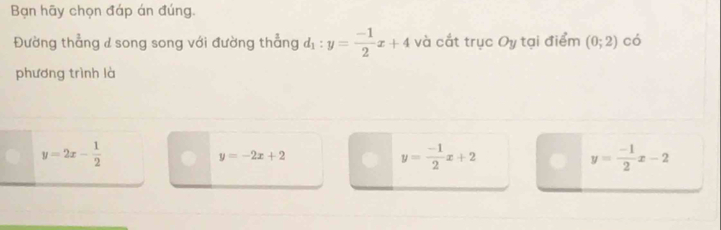 Bạn hãy chọn đáp án đúng.
Đường thẳng d song song với đường thẳng d_1:y= (-1)/2 x+4 và cắt trục Oy tại điểm (0;2) có
phương trình là
y=2x- 1/2 
y=-2x+2
y= (-1)/2 x+2
y= (-1)/2 x-2