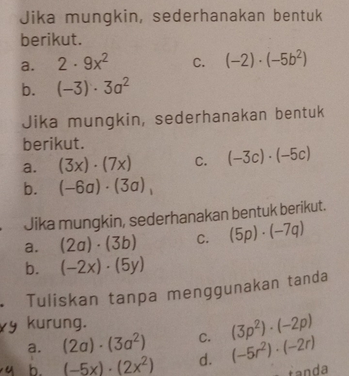 Jika mungkin, sederhanakan bentuk 
berikut. 
a. 2· 9x^2
C. (-2)· (-5b^2)
b. (-3)· 3a^2
Jika mungkin, sederhanakan bentuk 
berikut. 
a. (3x)· (7x) (-3c)· (-5c)
C. 
b. (-6a)· (3a)
Jika mungkin, sederhanakan bentuk berikut. 
a. (2a)· (3b) C. (5p)· (-7q)
b. (-2x)· (5y)
Tuliskan tanpa menggunakan tanda 
kurung. 
a. (2a)· (3a^2) C. (3p^2)· (-2p)
b. (-5x)· (2x^2) d. (-5r^2)· (-2r)
fanda