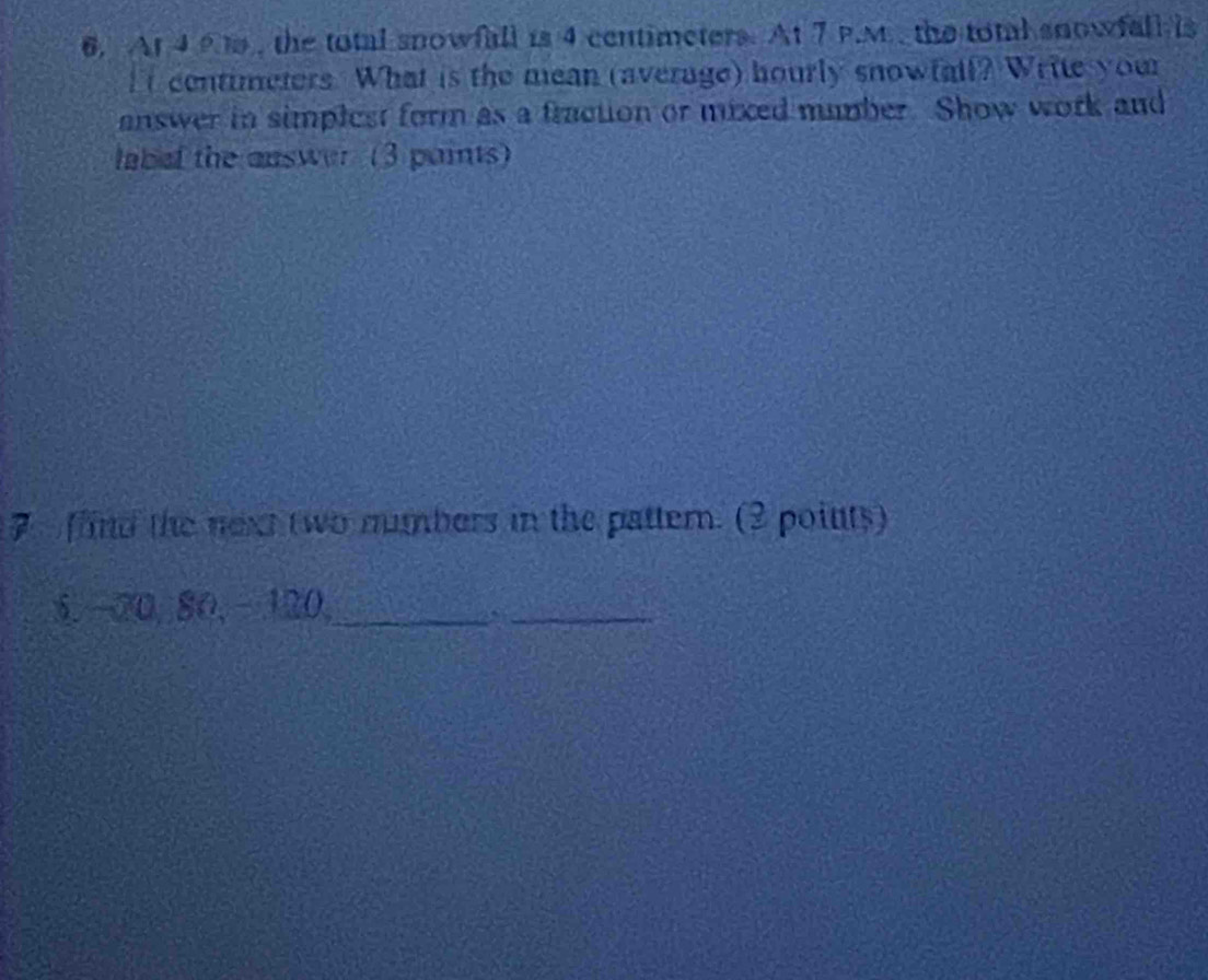 At 4 9 t, the total snowfall is 4 centimeters. At 7 P.M. the total snowfall is 
It centimeters. What is the mean (average) hourly snowfall? Write your 
answer in simplest form as a fraction or mixed mumber. Show work and 
labef the answer (3 paints) 
7 find the next two numbers in the pattern. (2 points)
5, -20, 80, − 120,_ 
_