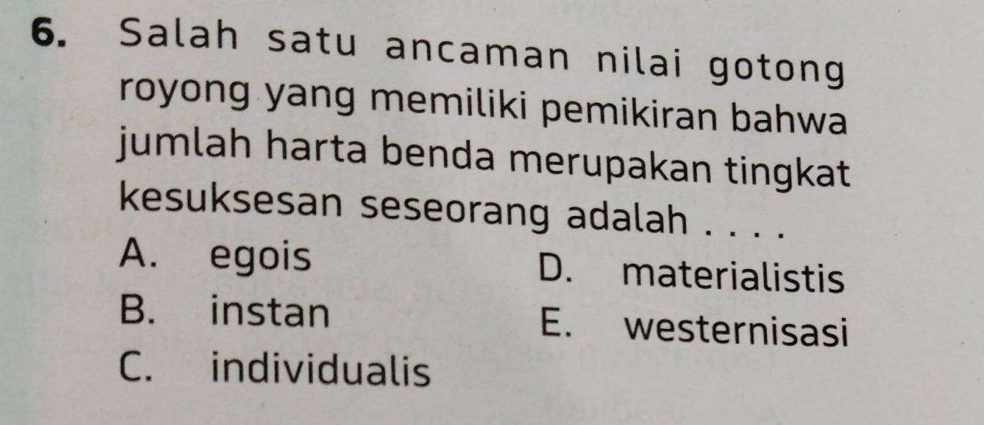 Salah satu ancaman nilai gotong
royong yang memiliki pemikiran bahwa 
jumlah harta benda merupakan tingkat .
kesuksesan seseorang adalah . . . .
A. egois D. materialistis
B. instan E. westernisasi
C. individualis