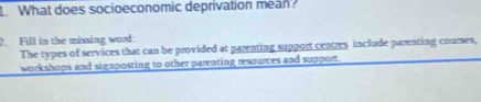 What does socioeconomic deprivation mean? 
Fill in the missing word: 
The types of services that can be provided at parenting support centres include parenting courses, 
workshops and signposting to other parenting resources and support.