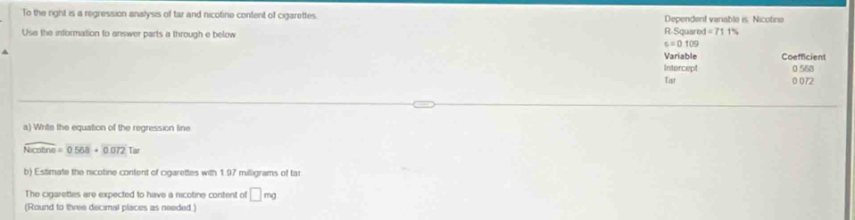 To the right is a regression analysis of tar and nicotine content of cigarettes. Dependent vanable is. Nicotine 
Use the information to answer parts a through e below R-Squarec =711%
s=0.109
Variable Coefficient 
Intercept 0 568
Tar 0 072
a) Write the equation of the regression line
overline Nico=0568+0.072 Tar 
b) Estimate the nicotine content of cigarettes with 1.97 milligrams of tar 
The cigarettes are expected to have a nicotine content of □ mg
(Round to three decimal places as needed.)
