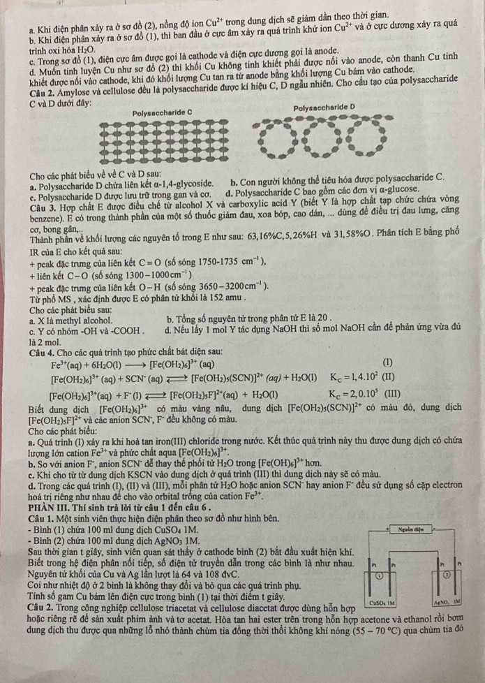 a. Khi điện phân xảy ra ở sơ đồ (2), nồng độ ionCu^(2+) trong dung dịch sẽ giảm dần theo thời gian.
b. Khi điện phân xảy ra ở sơ đồ (1), thì ban đầu ở cực âm xảy ra quá trình khử ion Cu^(2+) và ở cực dương xảy ra quá
trinh oxi hóa H₂O.
c. Trong sơ đồ (1), điện cực âm được gọi là cathode và điện cực dương gọi là anode.
d. Muốn tinh luyện Cu như sơ đồ (2) thi khối Cu không tinh khiết phải được nối vào anode, còn thanh Cu tinh
khiết được nổi vào cathode, khi đó khối lượng Cu tan ra từ anode bằng khối lượng Cu bám vào cathode.
Câu 2. Amylose và cellulose đều là polysaccharide được kí hiệu C, D ngẫu nhiên. Cho cầu tạo của polysaccharide
C và D dưới đây:
Polysaccharide C
Cho các phát biểu về về C và D sau:
a. Polysaccharide D chứa liên kết α-1,4-glycoside. b. Con người không thể tiêu hóa được polysaccharide C.
e. Polysaccharide D được lưu trữ trong gan và cơ. d. Polysaccharide C bao gồm các đơn vị α-glucose.
Câu 3. Hợp chất E được điều chế từ alcohol X và carboxylic acid Y (biết Y là hợp chất tạp chức chứa vòng
benzene). E có trong thành phần của một số thuốc giảm đau, xoa bóp, cao dán, ... dùng đề điều trị đau lưng, căng
cơ, bong gân,..
Thành phần về khối lượng các nguyên tố trong E như sau: 63,16%C,5,26%H và 31,58%O. Phân tích E bằng phố
IR của E cho kết quả sau:
+ peak đặc trưng của liên kết C=O (số sóng 1750-1735cm^(-1)),
+ liên kết C-O (số sóng 1300-1000cm^(-1))
+ peak đặc trưng của liên kết O−H (số sóng 3650-3200cm^(-1)).
Từ phổ MS , xác định được E có phân tử khối là 152 amu .
Cho các phát biểu sau:
a. X là methyl alcohol. b. Tổng số nguyên tử trong phân tử E là 20 .
c. Y có nhóm -OH va-COOH. d. Nếu lấy 1 mol Y tác dụng NaOH thì số mol NaOH cần đề phản ứng vừa đủ
là 2 mol.
Câu 4. Cho các quá trình tạo phức chất bát diện sau:
Fe^(3+)(aq)+6H_2O(l)to [Fe(OH_2)_6]^3+(aq) (1)
[Fe(OH_2)_6]^3+(aq)+SCN^-(aq)leftharpoons [Fe(OH_2)_5(SCN)]^2+(aq)+H_2O(l) K_c=1,4.10^2(II)
[Fe(OH_2)_6]^3+(aq)+F^-(1)leftharpoons [Fe(OH_2)_5F]^2+(aq)+H_2O(l) K_c=2,0.10^5(III)
Biết dung dịch [Fe(OH_2)_6]^3+ có màu vàng nâu, dung dịch [Fe(OH_2)_5(SCN)]^2+ có màu đỏ, dung dịch
[Fe(OH_2)_5F] ²* và các anion SCN, F* đều không có màu.
Cho các phát biểu:
a. Quá trình (I) xảy ra khi hoà tan iron(III) chloride trong nước. Kết thúc quá trình này thu được dung dịch có chứa
lương lớn cation Fe^(3+) và phức chất aqua [Fe(OH_2)_6]^3+
b. So với anion F*, anion SCN¯ dễ thay thế phối tử H₂O trong [Fe(OH)_6]^3+hon.
c. Khi cho từ từ dung dịch KSCN vào dung dịch ở quá trình (III) thì dung dịch này sẽ có màu.
d. Trong các quá trình (I), (II) và (iii ), mỗi phân tử H₂O hoặc anion SCN^- hay anion F* đều sử dụng số cặp electron
hoá trị riêng như nhau đề cho vào orbital trồng của cation Fe^(3+).
PHÀN III. Thí sinh trả lời từ câu 1 đến câu 6 .
Câu 1. Một sinh viên thực hiện điện phân theo sơ đồ như hình bên,
- Bình (1) chứa 100 ml dung dịch CuSO₄ 1M. 
- Bình (2) chứa 100 ml dung dịch AgNO₃ 1M.
Sau thời gian t giây, sinh viên quan sát thấy ở cathode bình (2) bắt đầu xuất hiện khí.
Biết trong hệ điện phân nối tiếp, số điện tử truyền dẫn trong các bình là như nhau.
Nguyên tử khổi của Cu và Ag lần lượt là 64 và 108 dve
Coi như nhiệt độ ở 2 bình là không thay đổi và bỏ qua các quá trình phụ.
Tính số gam Cu bám lên điện cực trong bình (1) tại thời điểm t giây.
Câu 2. Trong công nghiệp cellulose triacetat và cellulose diacetat được dùng hỗn hợp
hoặc riêng rẽ đề sản xuất phim ảnh và tơ acetat. Hòa tan hai ester trên trong hỗn hợp acetone và ethanol rồi bơm
dung dịch thu được qua những lỗ nhỏ thành chùm tia đồng thời thổi không khí nóng (55-70°C) qua chùm tia đó