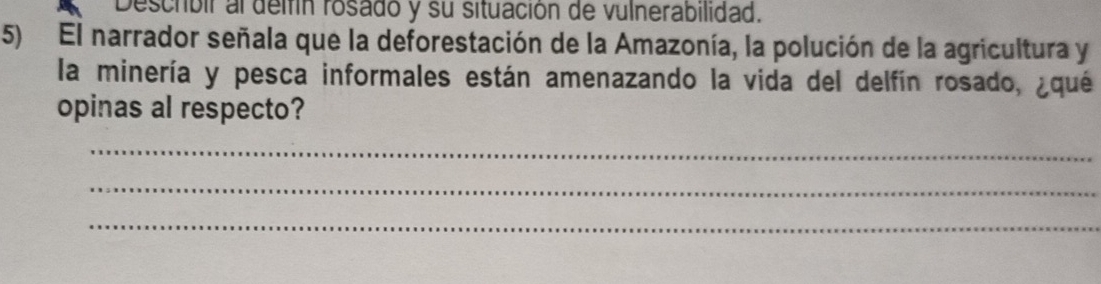 Descrbir al delfín rosado y su situación de vulnerabilidad. 
5) El narrador señala que la deforestación de la Amazonía, la polución de la agricultura y 
la minería y pesca informales están amenazando la vida del delfín rosado, ¿qué 
opinas al respecto? 
_ 
_ 
_