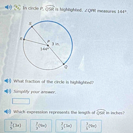 In circle P, widehat QSR is highlighted. ∠ QPR measures 144°.
What fraction of the circle is highlighted?
Simplify your answer.
Which expression represents the length of widehat QSR in inches?
 3/5 (3π )  2/3 (9π )  2/3 (3π )  3/5 (9π )