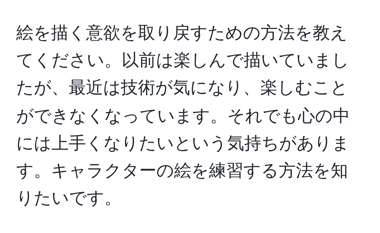 絵を描く意欲を取り戻すための方法を教えてください。以前は楽しんで描いていましたが、最近は技術が気になり、楽しむことができなくなっています。それでも心の中には上手くなりたいという気持ちがあります。キャラクターの絵を練習する方法を知りたいです。